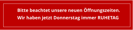 Bitte beachtet unsere neuen Öffnungszeiten. Wir haben jetzt Donnerstag immer RUHETAG